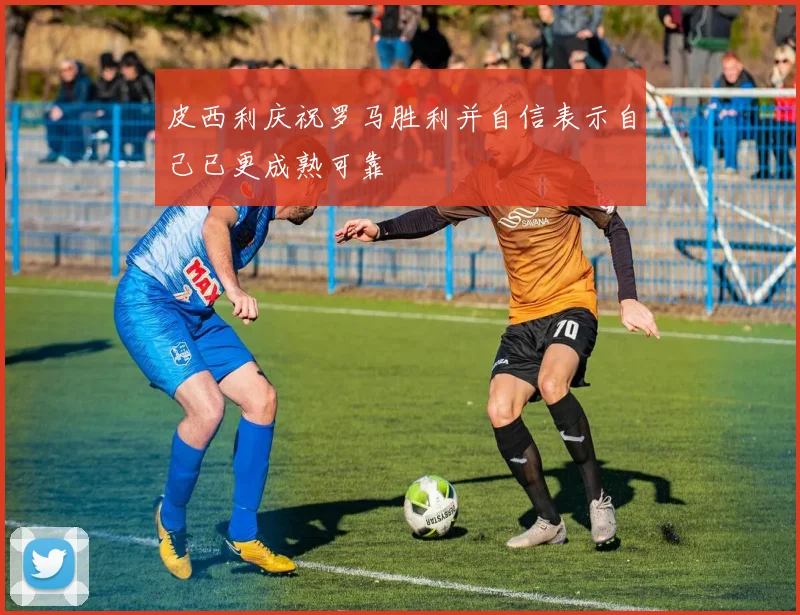 皮西利庆祝罗马胜利并自信表示自己已更成熟可靠