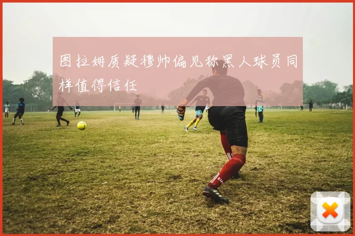 图拉姆质疑穆帅偏见称黑人球员同样值得信任