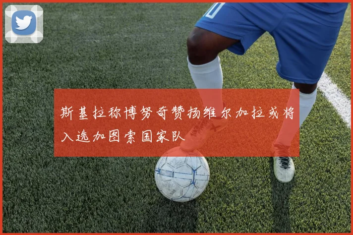 斯基拉称博努奇赞扬维尔加拉或将入选加图索国家队