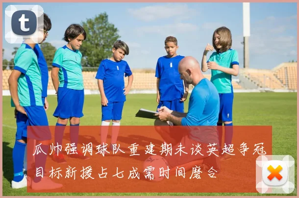瓜帅强调球队重建期未谈英超争冠目标新援占七成需时间磨合