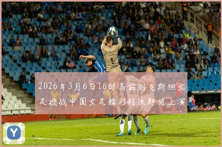 2026年3月6日16时乌兹别克斯坦女足迎战中国女足精彩对决即将上演