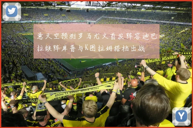 意天空预测罗马尤文首发阵容迪巴拉缺阵库普与K图拉姆搭档出战