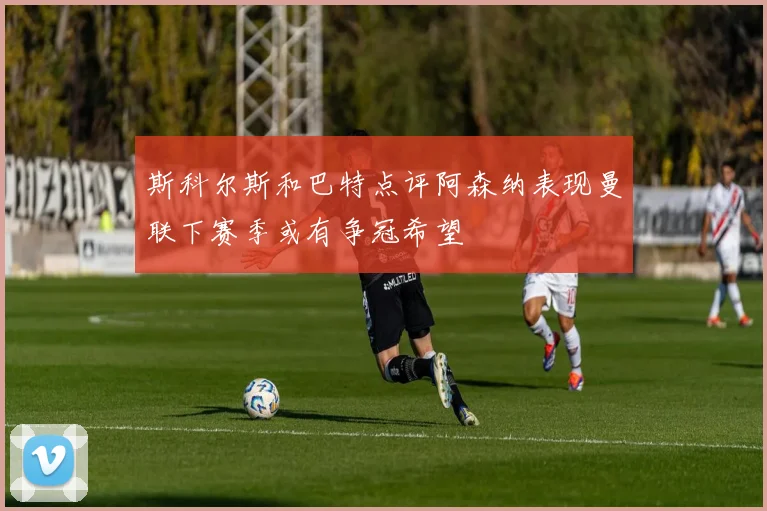 斯科尔斯和巴特点评阿森纳表现曼联下赛季或有争冠希望