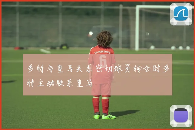 多特与皇马关系密切球员转会时多特主动联系皇马