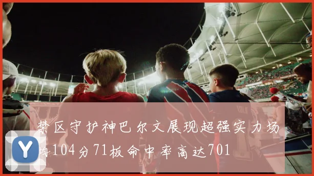 禁区守护神巴尔文展现超强实力场均104分71板命中率高达701